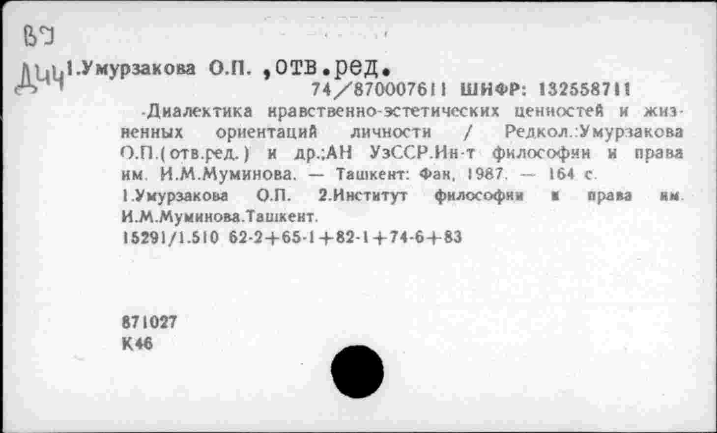 ﻿Мд. 1 .У мурза к она О.П. ,ОТВ,реД»
А "	74/870007611 ШИФР: 132558711
Диалектика нравственно-эстетических ценностей и жизненных ориентаций личности / Редкол.гУмурзакова О.ПДотв.ред.) и др.;АН УзССР.Ин-т философии и права им. И.М.Муминова. — Ташкент: Фан, 1987. — 164 с.
I Умурзакова О.П. 2.Институт философии к права им. И.М.Муминова.Ташкент.
15291/1.510 62-2+65-1+82-1+74-64 83
871027 К46